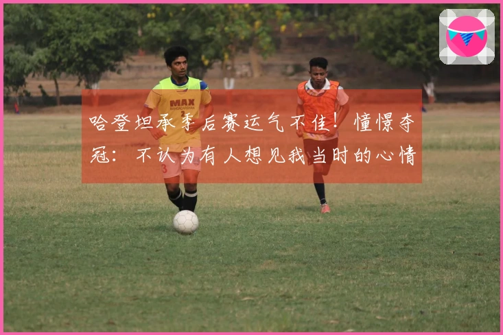 哈登坦承季后赛运气不佳！憧憬夺冠：不认为有人想见我当时的心情