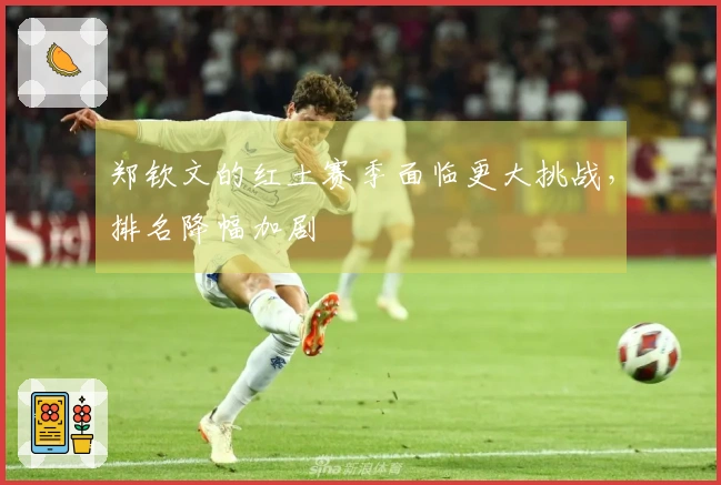 郑钦文的红土赛季面临更大挑战，排名降幅加剧