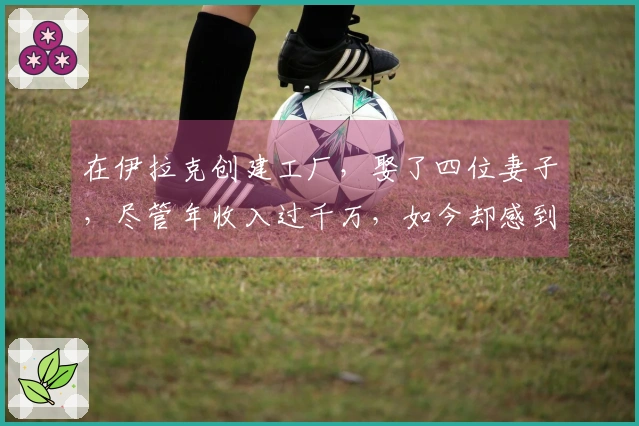 在伊拉克创建工厂，娶了四位妻子，尽管年收入过千万，如今却感到焦虑！