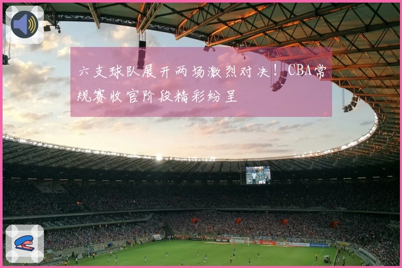 六支球队展开两场激烈对决！CBA常规赛收官阶段精彩纷呈