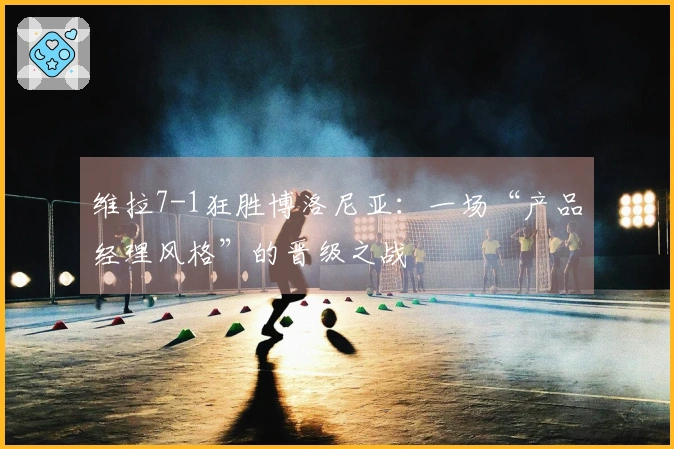 维拉7-1狂胜博洛尼亚：一场“产品经理风格”的晋级之战