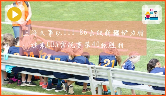 上海久事以111-86击败新疆伊力特，迎来CBA常规赛第40轮胜利