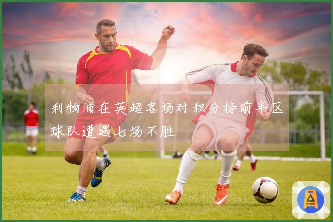 利物浦在英超客场对积分榜前半区球队遭遇七场不胜