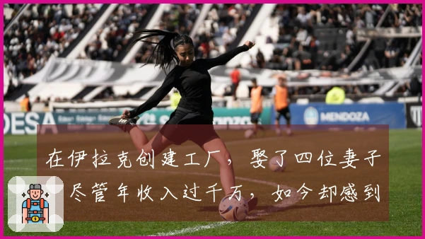 在伊拉克创建工厂，娶了四位妻子，尽管年收入过千万，如今却感到焦虑！