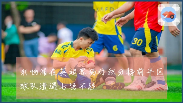 利物浦在英超客场对积分榜前半区球队遭遇七场不胜