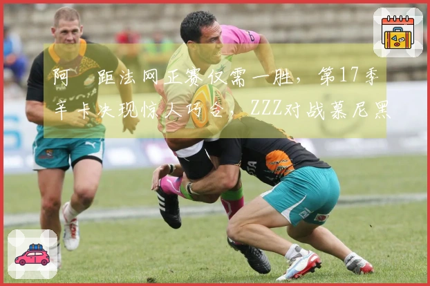 阿昺距法网正赛仅需一胜，第17季辛卡决现惊人巧合，ZZZ对战慕尼黑