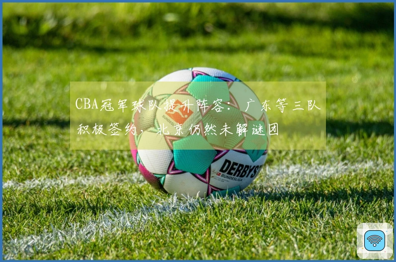 CBA冠军球队提升阵容：广东等三队积极签约，北京仍然未解谜团