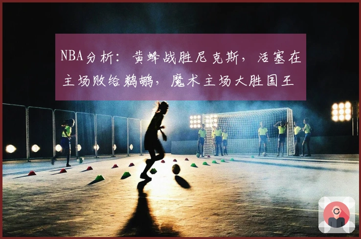 NBA分析：黄蜂战胜尼克斯，活塞在主场败给鹈鹕，魔术主场大胜国王